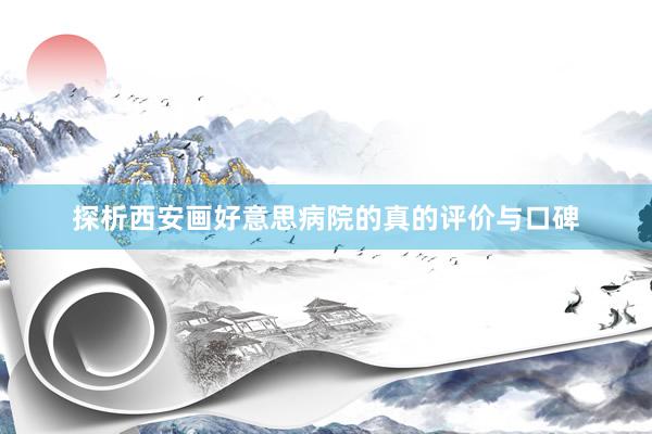 探析西安画好意思病院的真的评价与口碑